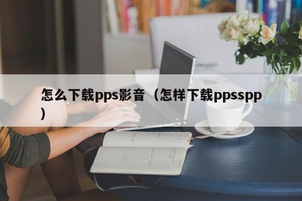 怎么下载pps影音（怎样下载ppsspp）
