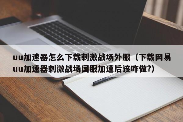uu加速器怎么下载刺激战场外服（下载网易uu加速器刺激战场国服加速后该咋做?）