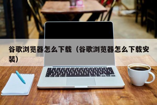 谷歌浏览器怎么下载（谷歌浏览器怎么下载安装）
