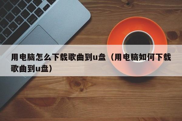 用电脑怎么下载歌曲到u盘（用电脑如何下载歌曲到u盘）