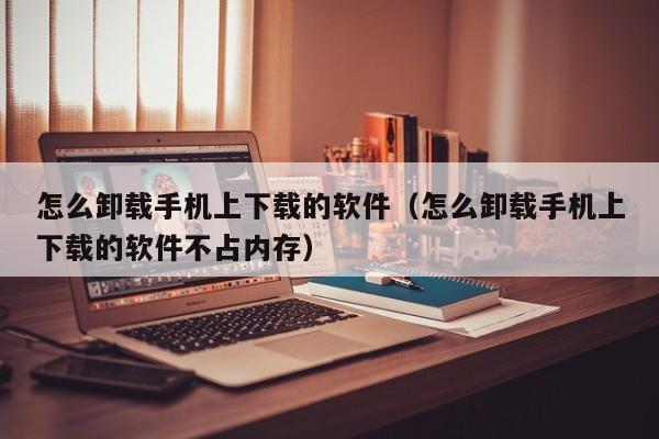 怎么卸载手机上下载的软件（怎么卸载手机上下载的软件不占内存）