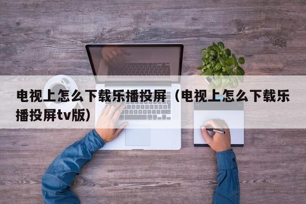 电视上怎么下载乐播投屏（电视上怎么下载乐播投屏tv版）