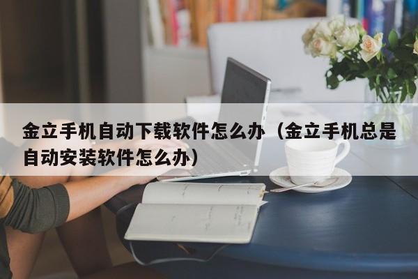 金立手机自动下载软件怎么办（金立手机总是自动安装软件怎么办）