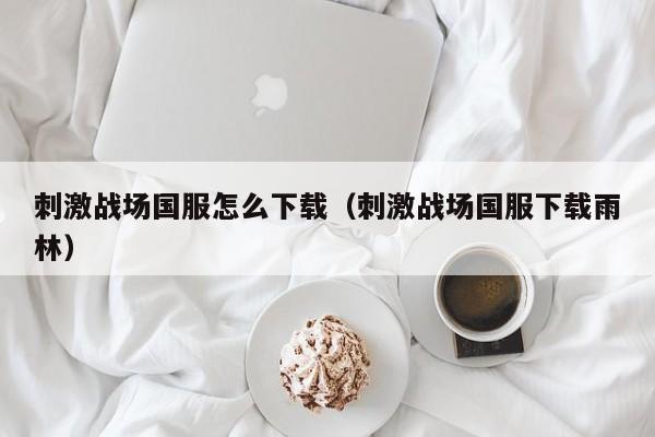 刺激战场国服怎么下载（刺激战场国服下载雨林）