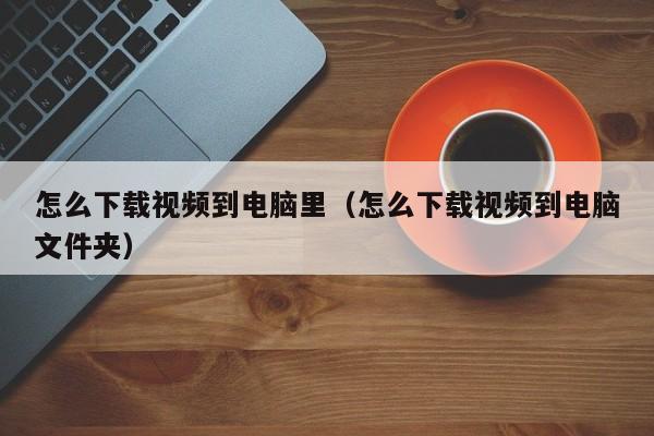 怎么下载视频到电脑里（怎么下载视频到电脑文件夹）