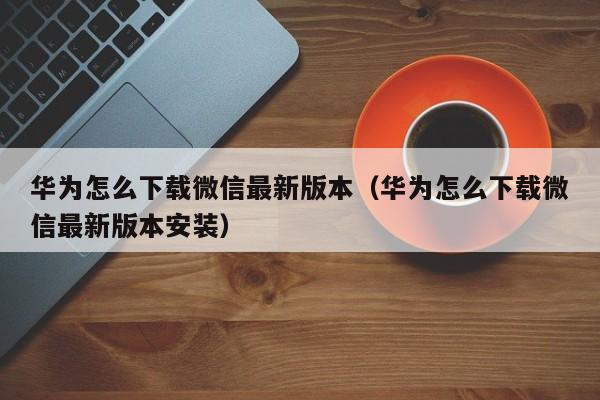华为怎么下载微信最新版本（华为怎么下载微信最新版本安装）